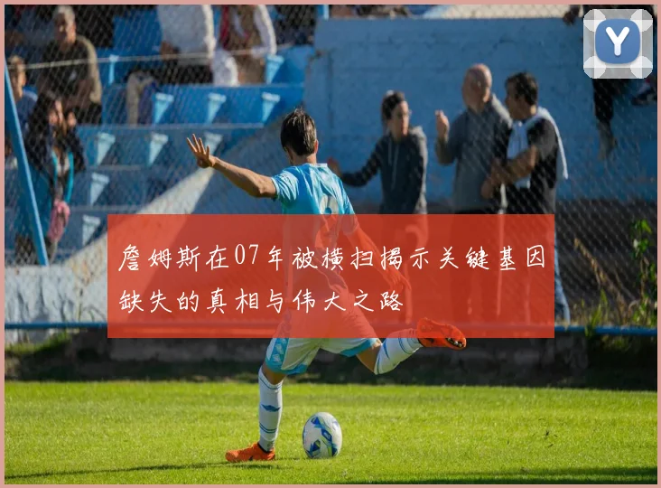 詹姆斯在07年被横扫揭示关键基因缺失的真相与伟大之路