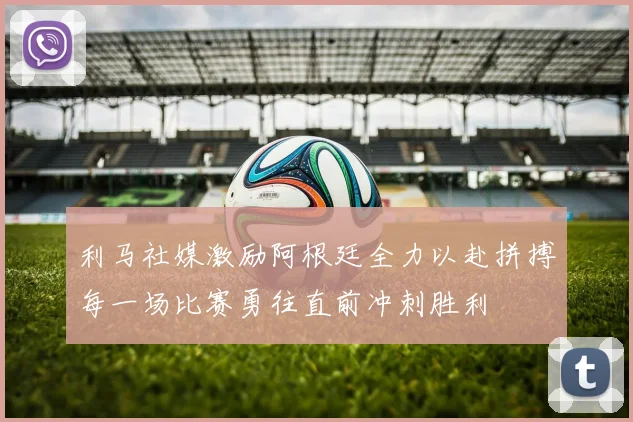 利马社媒激励阿根廷全力以赴拼搏每一场比赛勇往直前冲刺胜利