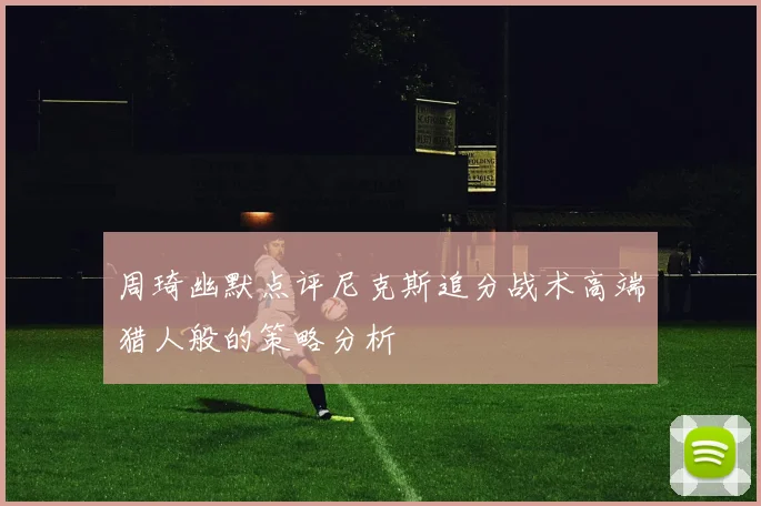 周琦幽默点评尼克斯追分战术高端猎人般的策略分析