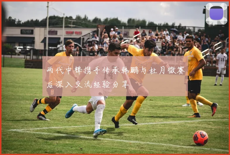 两代中锋携手传承韩鹏与杜月徵赛后深入交流经验分享
