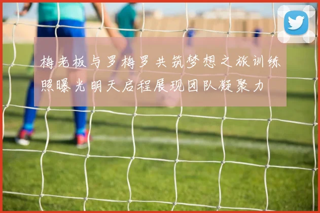 梅老板与罗梅罗共筑梦想之旅训练照曝光明天启程展现团队凝聚力