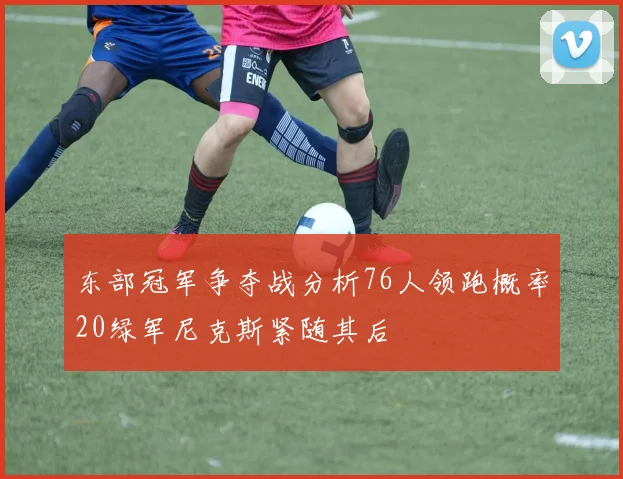 东部冠军争夺战分析76人领跑概率20绿军尼克斯紧随其后