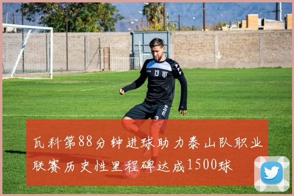 瓦科第88分钟进球助力泰山队职业联赛历史性里程碑达成1500球