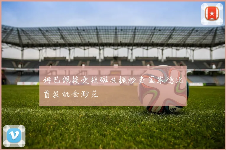姆巴佩接受核磁共振检查国家德比首发机会渺茫