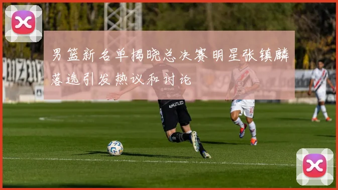 男篮新名单揭晓总决赛明星张镇麟落选引发热议和讨论