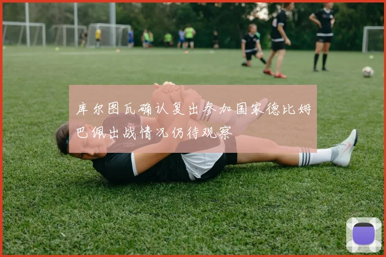 库尔图瓦确认复出参加国家德比姆巴佩出战情况仍待观察
