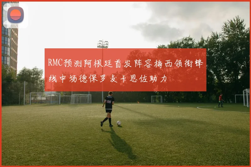 RMC预测阿根廷首发阵容梅西领衔锋线中场德保罗麦卡恩佐助力