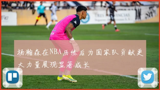 杨瀚森在NBA历练后为国家队贡献更大力量展现显著成长