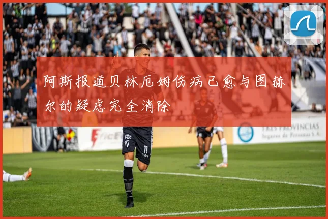 阿斯报道贝林厄姆伤病已愈与图赫尔的疑虑完全消除