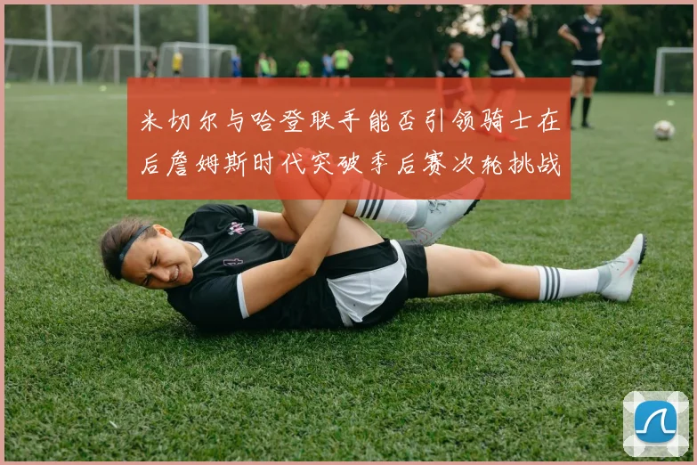 米切尔与哈登联手能否引领骑士在后詹姆斯时代突破季后赛次轮挑战