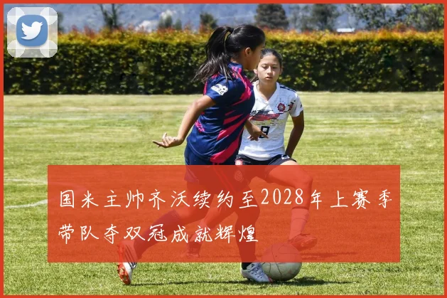 国米主帅齐沃续约至2028年上赛季带队夺双冠成就辉煌