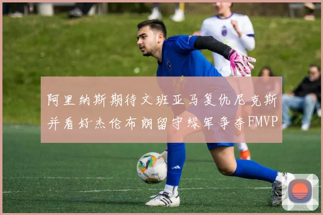 阿里纳斯期待文班亚马复仇尼克斯并看好杰伦布朗留守绿军争夺FMVP