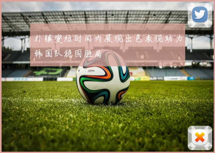 朴镇燮短时间内展现出色表现助力韩国队稳固胜局