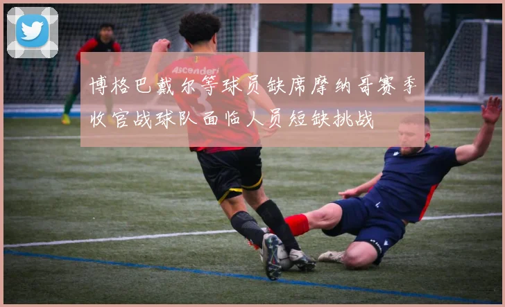 博格巴戴尔等球员缺席摩纳哥赛季收官战球队面临人员短缺挑战
