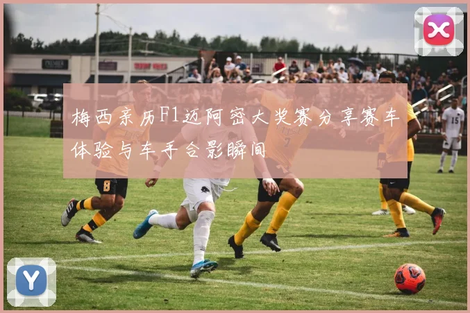 梅西亲历F1迈阿密大奖赛分享赛车体验与车手合影瞬间