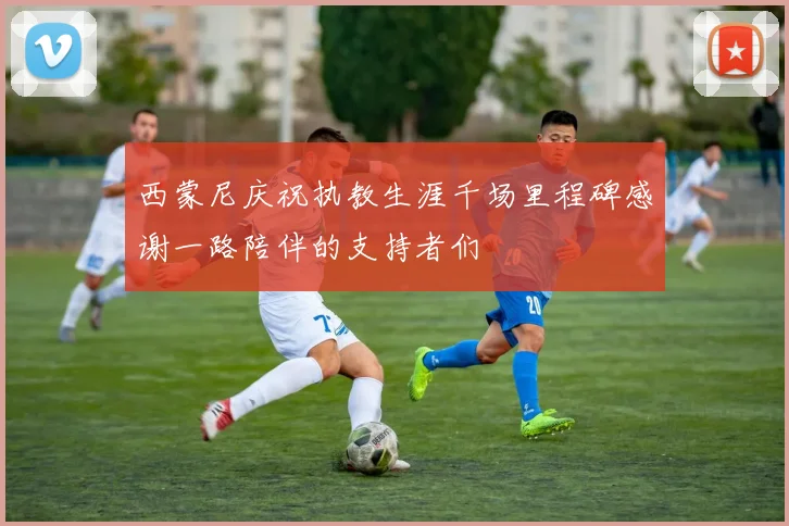 西蒙尼庆祝执教生涯千场里程碑感谢一路陪伴的支持者们