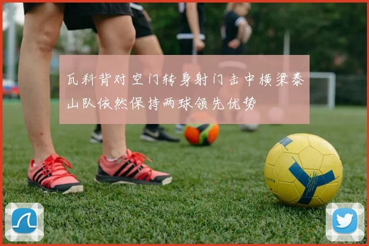 瓦科背对空门转身射门击中横梁泰山队依然保持两球领先优势